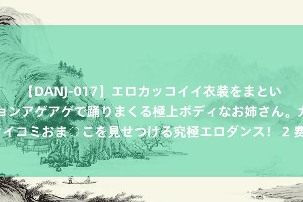 【DANJ-017】エロカッコイイ衣装をまとい、エグイポーズでテンションアゲアゲで踊りまくる極上ボディなお姉さん。ガンガンに腰を振り、クイコミおま○こを見せつける究極エロダンス！ 2 费迪南德晒基耶利尼复刻拉萨卡处所：3年之期已过，他又来辣