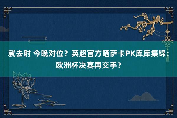 就去射 今晚对位？英超官方晒萨卡PK库库集锦：欧洲杯决赛再交手？