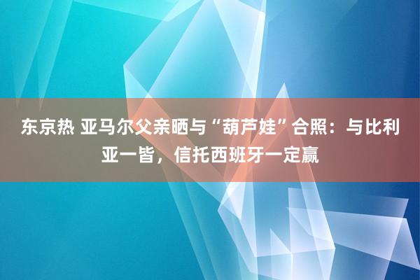 东京热 亚马尔父亲晒与“葫芦娃”合照：与比利亚一皆，信托西班牙一定赢