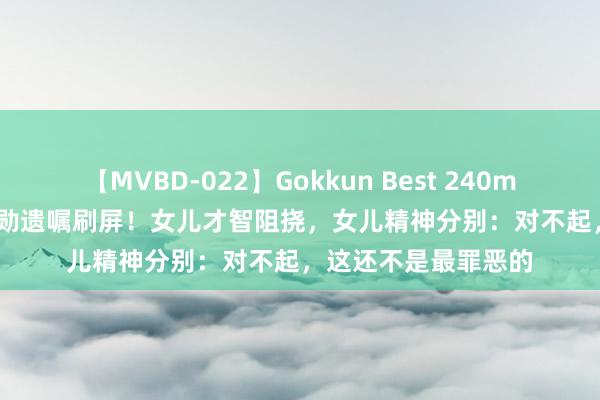 【MVBD-022】Gokkun Best 240min. 83岁“核武”功勋遗嘱刷屏！女儿才智阻挠，女儿精神分别：对不起，这还不是最罪恶的