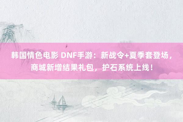 韩国情色电影 DNF手游：新战令+夏季套登场，商城新增结果礼包，护石系统上线！