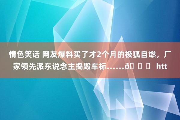 情色笑话 网友爆料买了才2个月的极狐自燃，厂家领先派东说念主捣毁车标……? htt