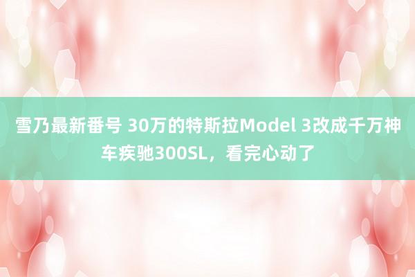 雪乃最新番号 30万的特斯拉Model 3改成千万神车疾驰300SL，看完心动了