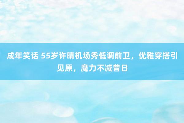 成年笑话 55岁许晴机场秀低调前卫，优雅穿搭引见原，魔力不减昔日