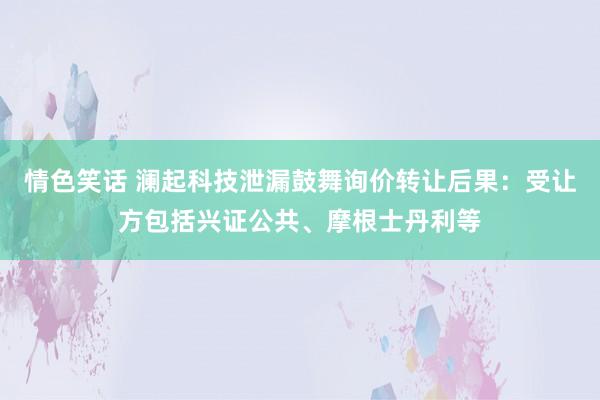 情色笑话 澜起科技泄漏鼓舞询价转让后果：受让方包括兴证公共、摩根士丹利等