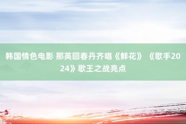 韩国情色电影 那英回春丹齐唱《鲜花》 《歌手2024》歌王之战亮点