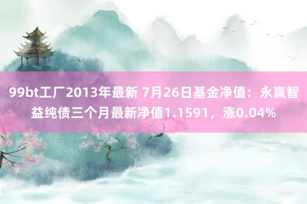 99bt工厂2013年最新 7月26日基金净值：永赢智益纯债三个月最新净值1.1591，涨0.04%