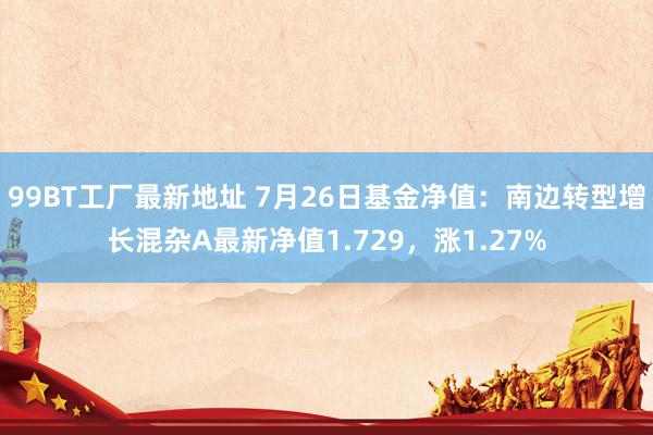 99BT工厂最新地址 7月26日基金净值：南边转型增长混杂A最新净值1.729，涨1.27%