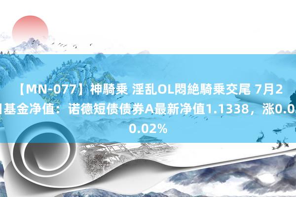 【MN-077】神騎乗 淫乱OL悶絶騎乗交尾 7月26日基金净值：诺德短债债券A最新净值1.1338，涨0.02%