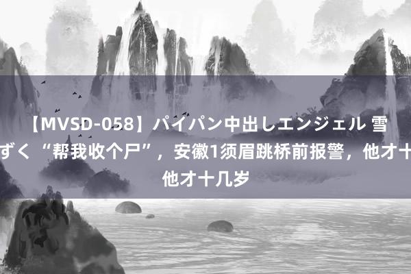 【MVSD-058】パイパン中出しエンジェル 雪乃しずく “帮我收个尸”，安徽1须眉跳桥前报警，他才十几岁