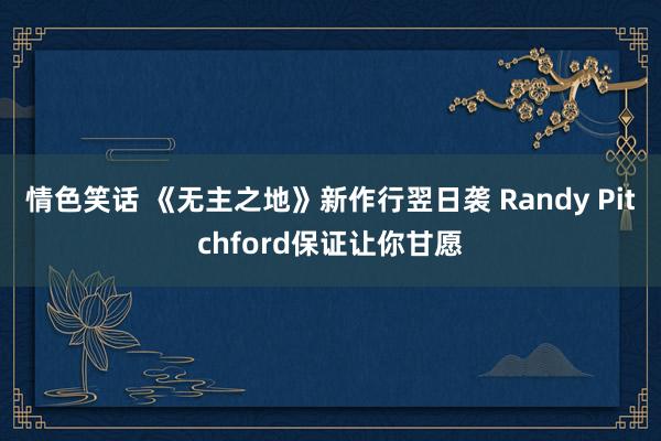 情色笑话 《无主之地》新作行翌日袭 Randy Pitchford保证让你甘愿