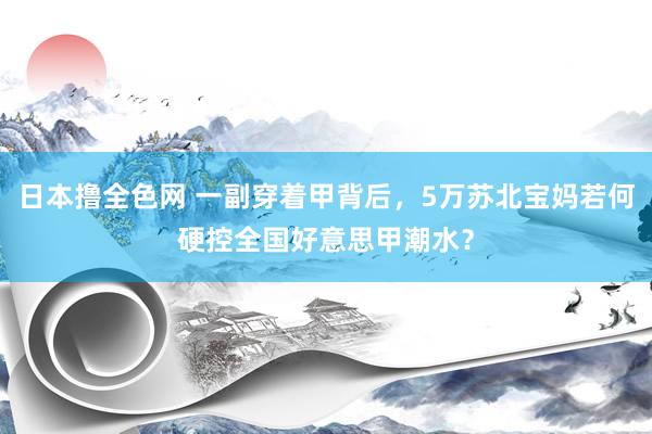 日本撸全色网 一副穿着甲背后，5万苏北宝妈若何硬控全国好意思甲潮水？