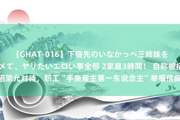 【GHAT-016】下宿先のいなかっぺ三姉妹を泥酔＆淫媚オイルでキメて、ヤリたいエロい事全部 2家庭3時間！ 自称被招架允对待，职工“手撕雇主第一东说念主”举报信疯传，财通资管最新回话