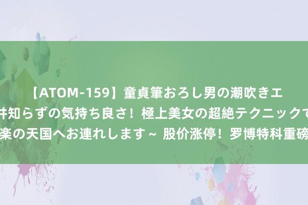 【ATOM-159】童貞筆おろし男の潮吹きエステ～射精を超える天井知らずの気持ち良さ！極上美女の超絶テクニックで快楽の天国へお連れします～ 股价涨停！罗博特科重磅收购决策有新阐扬，公司回复