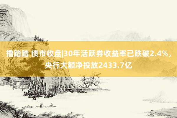 撸踏踏 债市收盘|30年活跃券收益率已跌破2.4%，央行大额净投放2433.7亿