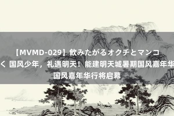 【MVMD-029】飲みたがるオクチとマンコ 雪乃しずく 国风少年，礼遇明天！能建明天城暑期国风嘉年华行将启幕