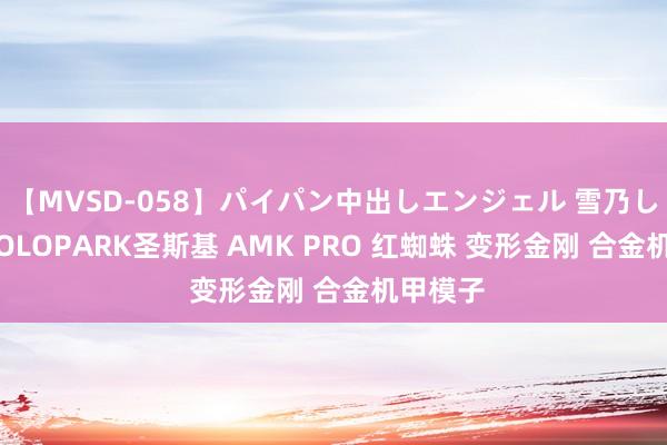 【MVSD-058】パイパン中出しエンジェル 雪乃しずく YOLOPARK圣斯基 AMK PRO 红蜘蛛 变形金刚 合金机甲模子