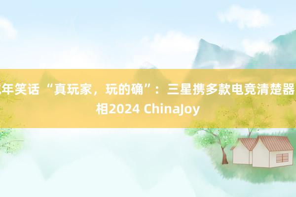 成年笑话 “真玩家，玩的确”：三星携多款电竞清楚器亮相2024 ChinaJoy