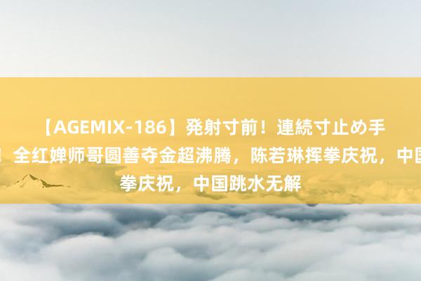 【AGEMIX-186】発射寸前！連続寸止め手コキ 恭喜！全红婵师哥圆善夺金超沸腾，陈若琳挥拳庆祝，中国跳水无解