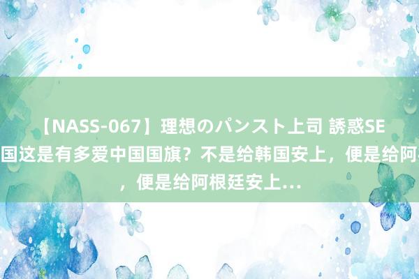 【NASS-067】理想のパンスト上司 誘惑SEX総集編 法国这是有多爱中国国旗？不是给韩国安上，便是给阿根廷安上…