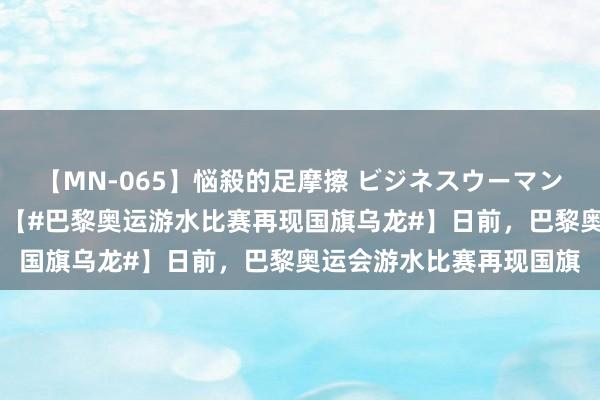 【MN-065】悩殺的足摩擦 ビジネスウーマンの淫らなフットワーク 【#巴黎奥运游水比赛再现国旗乌龙#】日前，巴黎奥运会游水比赛再现国旗