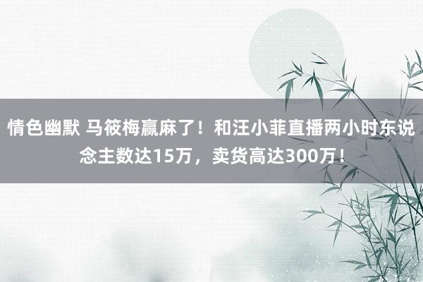 情色幽默 马筱梅赢麻了！和汪小菲直播两小时东说念主数达15万，卖货高达300万！