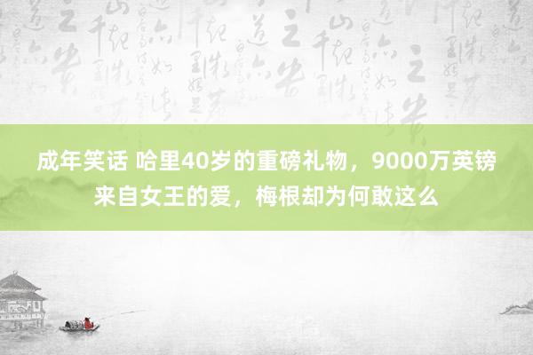 成年笑话 哈里40岁的重磅礼物，9000万英镑来自女王的爱，梅根却为何敢这么