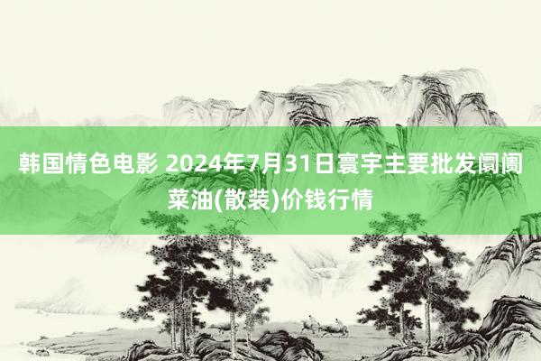 韩国情色电影 2024年7月31日寰宇主要批发阛阓菜油(散装)价钱行情