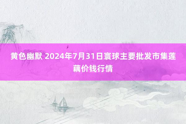 黄色幽默 2024年7月31日寰球主要批发市集莲藕价钱行情