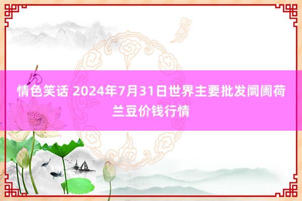 情色笑话 2024年7月31日世界主要批发阛阓荷兰豆价钱行情