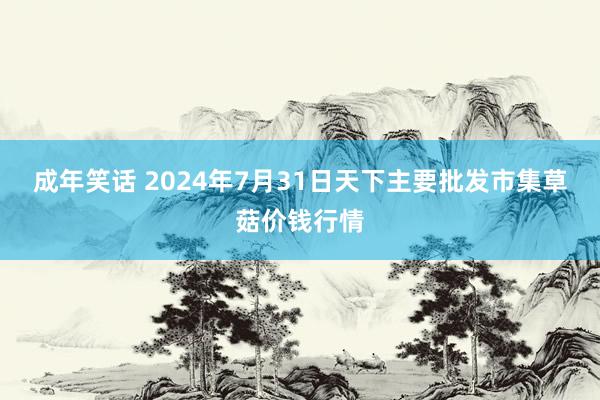 成年笑话 2024年7月31日天下主要批发市集草菇价钱行情