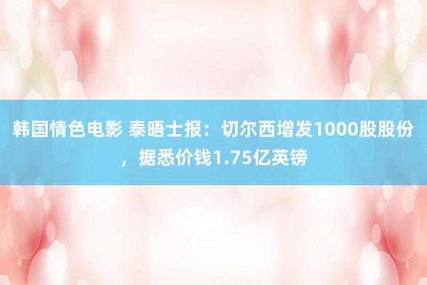 韩国情色电影 泰晤士报：切尔西增发1000股股份，据悉价钱1.75亿英镑