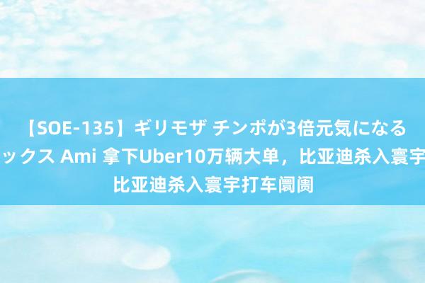 【SOE-135】ギリモザ チンポが3倍元気になる励ましセックス Ami 拿下Uber10万辆大单，比亚迪杀入寰宇打车阛阓