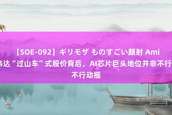 【SOE-092】ギリモザ ものすごい顔射 Ami 英伟达“过山车”式股价背后，AI芯片巨头地位并非不行动摇