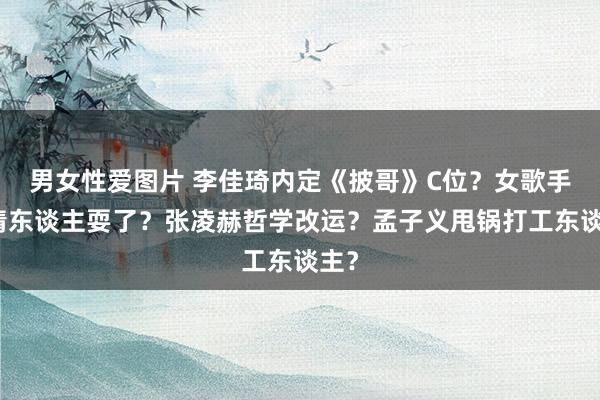 男女性爱图片 李佳琦内定《披哥》C位？女歌手被情东谈主耍了？张凌赫哲学改运？孟子义甩锅打工东谈主？