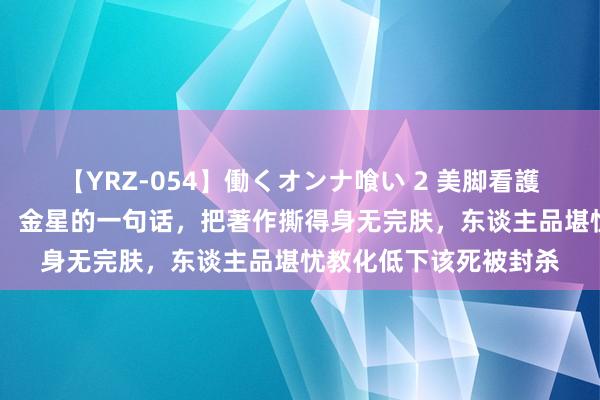 【YRZ-054】働くオンナ喰い 2 美脚看護師を食い散らかす！！ 金星的一句话，把著作撕得身无完肤，东谈主品堪忧教化低下该死被封杀