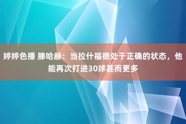 婷婷色播 滕哈赫：当拉什福德处于正确的状态，他能再次打进30球甚而更多