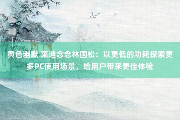 黄色幽默 莱迪念念林国松：以更低的功耗探索更多PC使用场景，给用户带来更佳体验