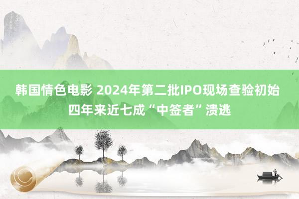 韩国情色电影 2024年第二批IPO现场查验初始 四年来近七成“中签者”溃逃