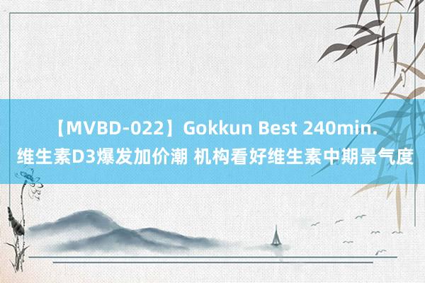 【MVBD-022】Gokkun Best 240min. 维生素D3爆发加价潮 机构看好维生素中期景气度