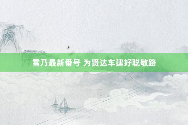 雪乃最新番号 为贤达车建好聪敏路