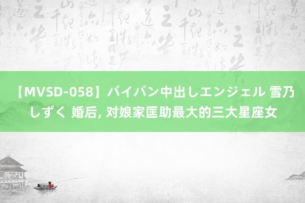 【MVSD-058】パイパン中出しエンジェル 雪乃しずく 婚后， 对娘家匡助最大的三大星座女