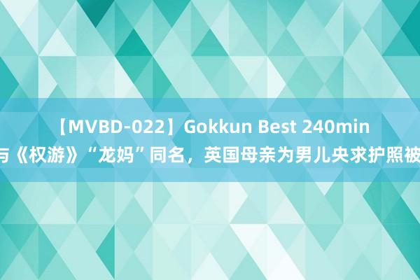 【MVBD-022】Gokkun Best 240min. 与《权游》“龙妈”同名，英国母亲为男儿央求护照被拒