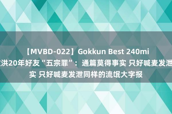 【MVBD-022】Gokkun Best 240min. 罗永浩修起俞敏洪20年好友“五宗罪”：通篇莫得事实 只好喊麦发泄同样的流氓大字报