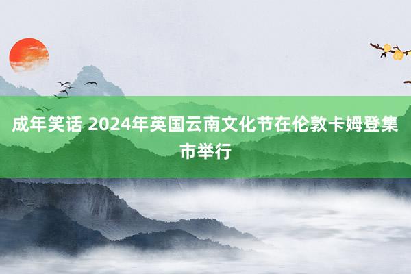 成年笑话 2024年英国云南文化节在伦敦卡姆登集市举行