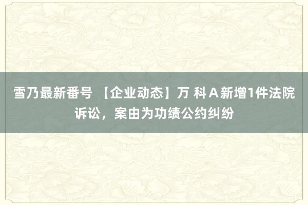 雪乃最新番号 【企业动态】万 科Ａ新增1件法院诉讼，案由为功绩公约纠纷