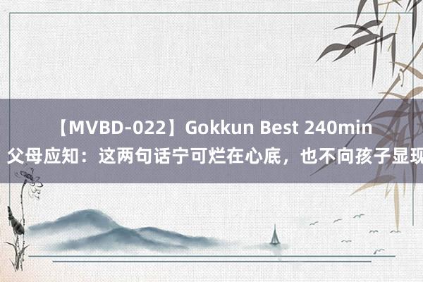 【MVBD-022】Gokkun Best 240min. 父母应知：这两句话宁可烂在心底，也不向孩子显现