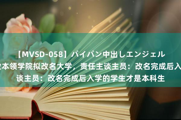 【MVSD-058】パイパン中出しエンジェル 雪乃しずく 杭州职业本领学院拟改名大学，责任主谈主员：改名完成后入学的学生才是本科生