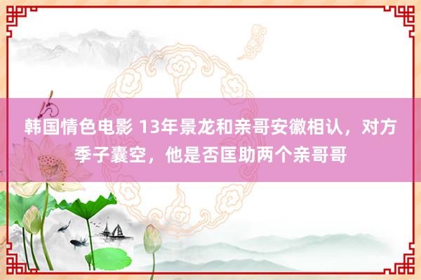 韩国情色电影 13年景龙和亲哥安徽相认，对方季子囊空，他是否匡助两个亲哥哥