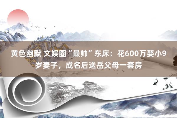 黄色幽默 文娱圈“最帅”东床：花600万娶小9岁妻子，成名后送岳父母一套房